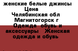 женские белые джинсы › Цена ­ 400 - Челябинская обл., Магнитогорск г. Одежда, обувь и аксессуары » Женская одежда и обувь   